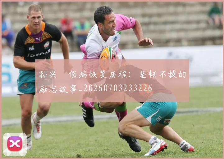 孙兴慜伤病恢复历程：坚韧不拔的励志故事_20260703233226