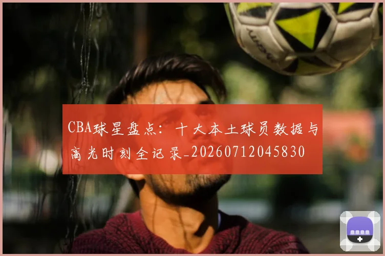 CBA球星盘点:十大本土球员数据与高光时刻全记录_20260712045830
