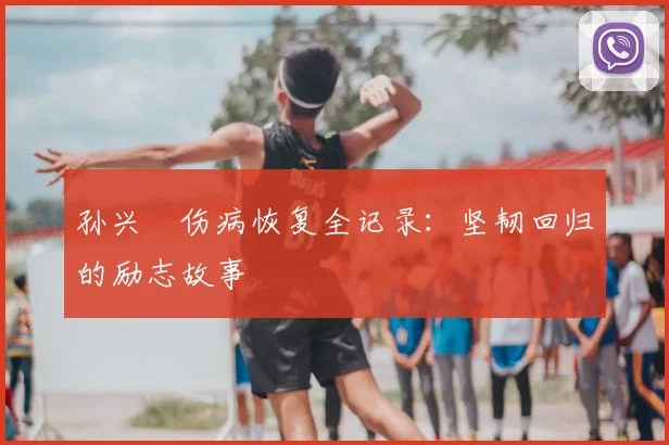 孙兴慜伤病恢复全记录:坚韧回归的励志故事