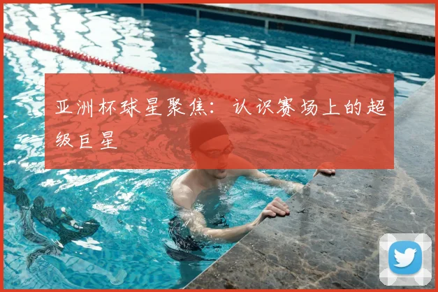 亚洲杯球星聚焦:认识赛场上的超级巨星