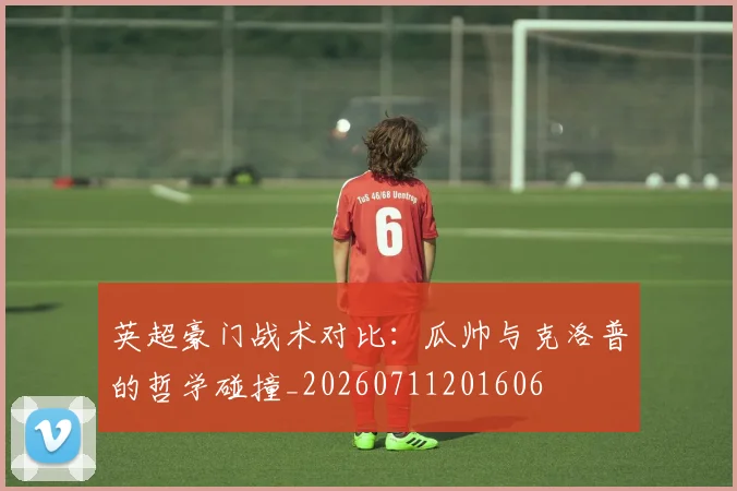 英超豪门战术对比：瓜帅与克洛普的哲学碰撞_20260711201606