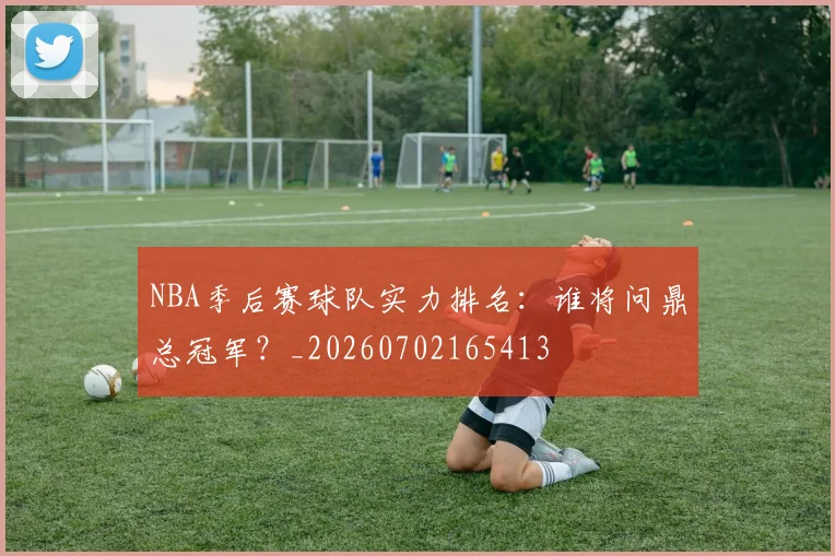 NBA季后赛球队实力排名：谁将问鼎总冠军？_20260702165413