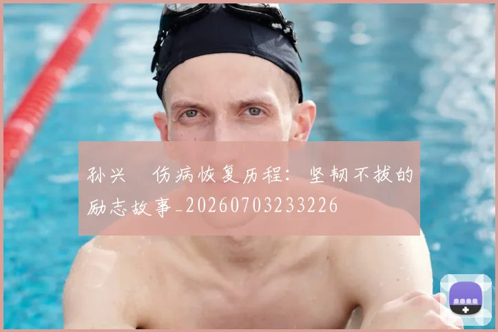 孙兴慜伤病恢复历程：坚韧不拔的励志故事_20260703233226