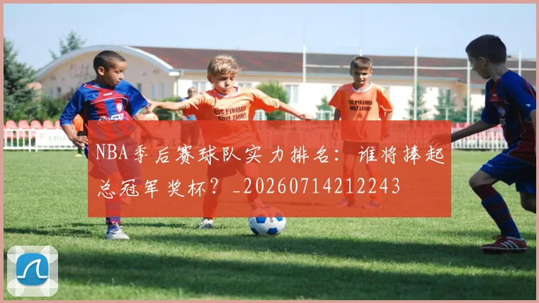 NBA季后赛球队实力排名:谁将捧起总冠军奖杯?_20260714212243