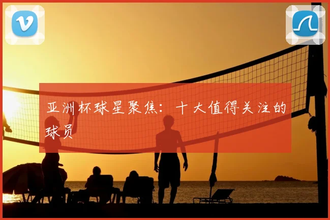 亚洲杯球星聚焦:十大值得关注的球员