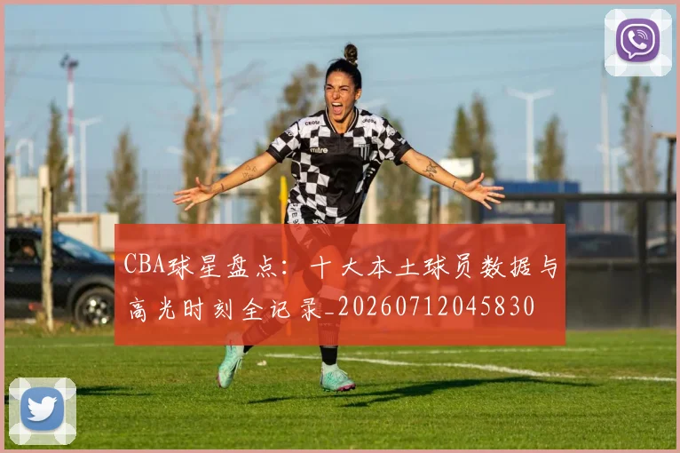 CBA球星盘点:十大本土球员数据与高光时刻全记录_20260712045830